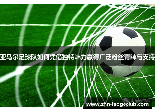 亚马尔足球队如何凭借独特魅力赢得广泛粉丝青睐与支持