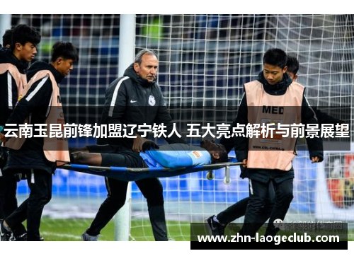 云南玉昆前锋加盟辽宁铁人 五大亮点解析与前景展望