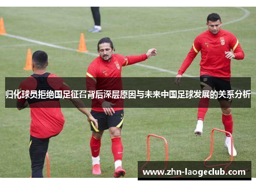 归化球员拒绝国足征召背后深层原因与未来中国足球发展的关系分析
