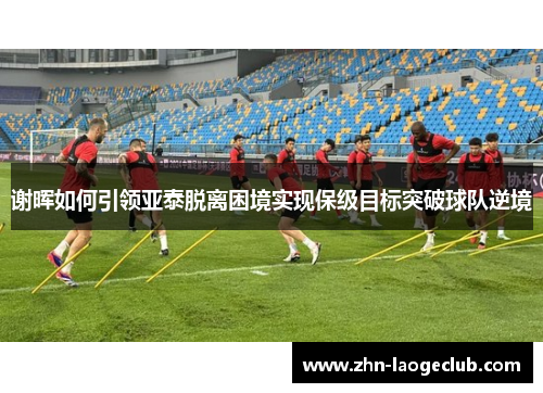 谢晖如何引领亚泰脱离困境实现保级目标突破球队逆境 谢晖如何引领亚泰脱离困境实现保级目标突破球队逆境