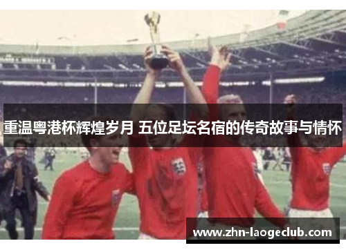 重温粤港杯辉煌岁月 五位足坛名宿的传奇故事与情怀 重温粤港杯辉煌岁月 五位足坛名宿的传奇故事与情怀