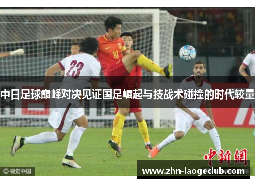 中日足球巅峰对决见证国足崛起与技战术碰撞的时代较量