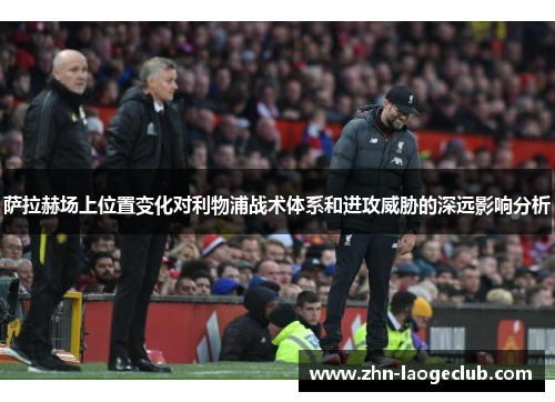 萨拉赫场上位置变化对利物浦战术体系和进攻威胁的深远影响分析