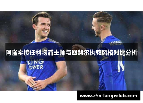 阿隆索接任利物浦主帅与图赫尔执教风格对比分析 阿隆索接任利物浦主帅与图赫尔执教风格对比分析