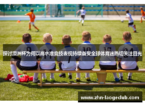 探讨澳洲杯为何以高水准竞技表现持续备受全球体育迷热切关注目光 探讨澳洲杯为何以高水准竞技表现持续备受全球体育迷热切关注目光