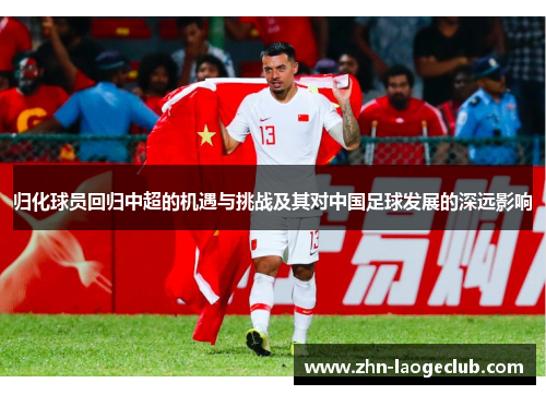 归化球员回归中超的机遇与挑战及其对中国足球发展的深远影响 归化球员回归中超的机遇与挑战及其对中国足球发展的深远影响