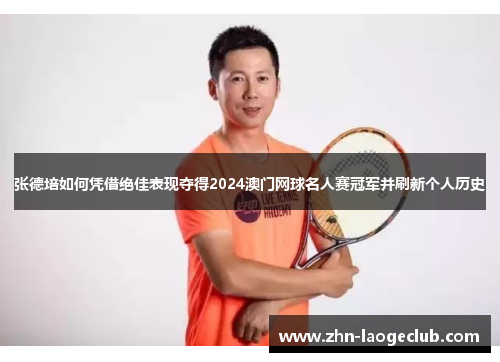 张德培如何凭借绝佳表现夺得2024澳门网球名人赛冠军并刷新个人历史 张德培如何凭借绝佳表现夺得2024澳门网球名人赛冠军并刷新个人历史