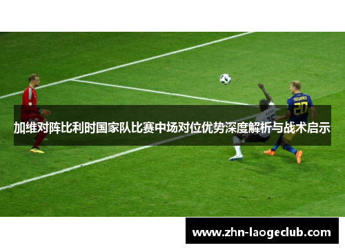 加维对阵比利时国家队比赛中场对位优势深度解析与战术启示