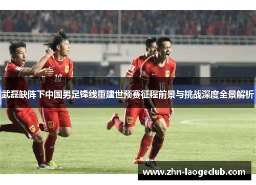 武磊缺阵下中国男足锋线重建世预赛征程前景与挑战深度全景解析