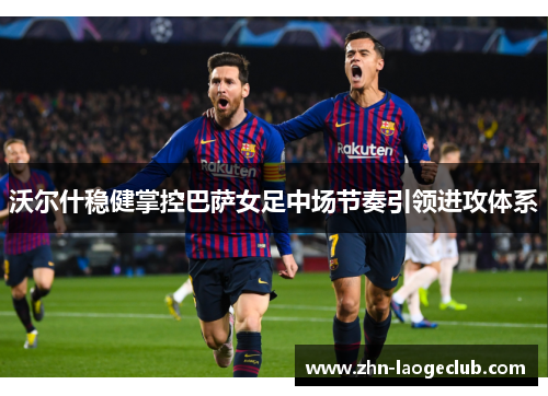 沃尔什稳健掌控巴萨女足中场节奏引领进攻体系