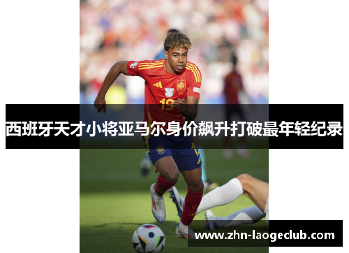 西班牙天才小将亚马尔身价飙升打破最年轻纪录