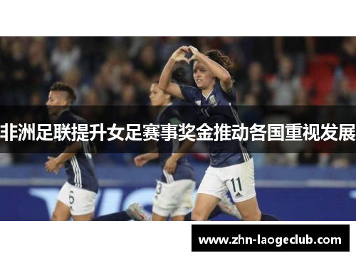 非洲足联提升女足赛事奖金推动各国重视发展 非洲足联提升女足赛事奖金推动各国重视发展