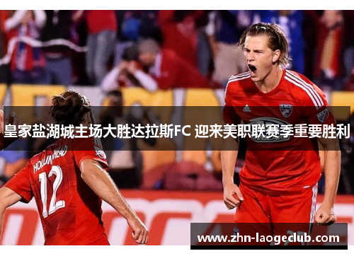 皇家盐湖城主场大胜达拉斯FC 迎来美职联赛季重要胜利