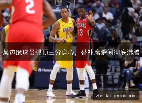 某边缘球员弧顶三分穿心,替补席瞬间彻底沸腾 某边缘球员弧顶三分穿心,替补席瞬间彻底沸腾